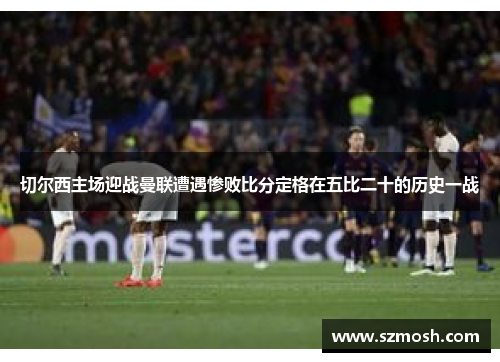 切尔西主场迎战曼联遭遇惨败比分定格在五比二十的历史一战